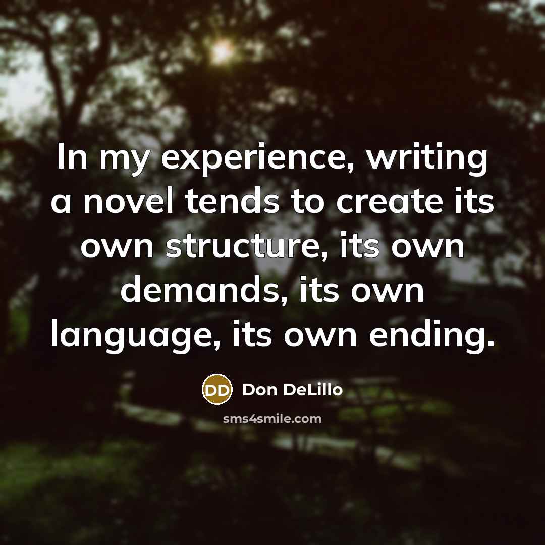“In my experience, writing a novel tends to create its…” quote by Don DeLillo