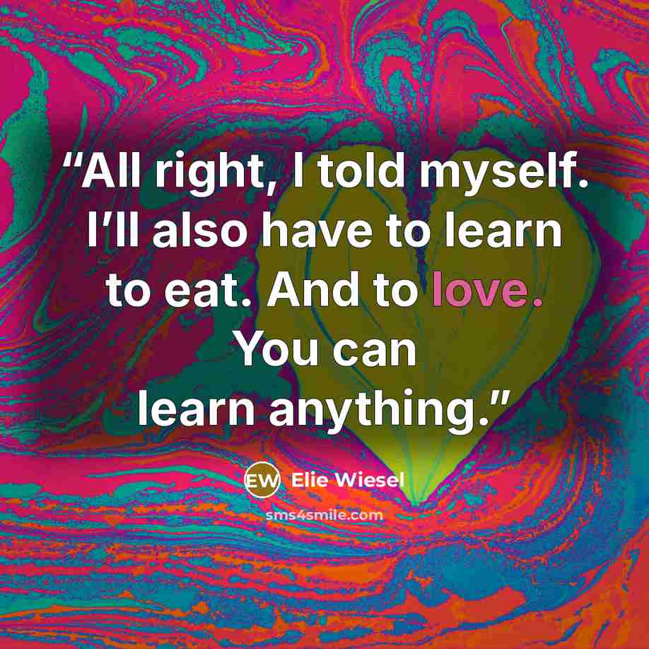 “All right, I told myself. I’ll also have to learn to eat. And to love. You can learn anything.” quote by Elie Wiesel