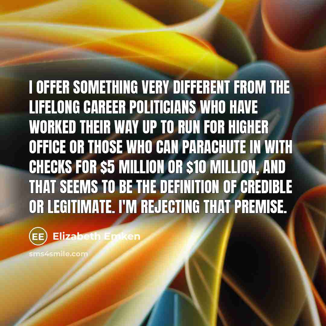 “I offer something very different from the lifelong career politicians who have worked their way up to run for higher office or those who can parachute in with checks for $5 million or $10 million, and that seems to be the definition of credible or legitimate. I'm rejecting that premise.” quote by Elizabeth Emken