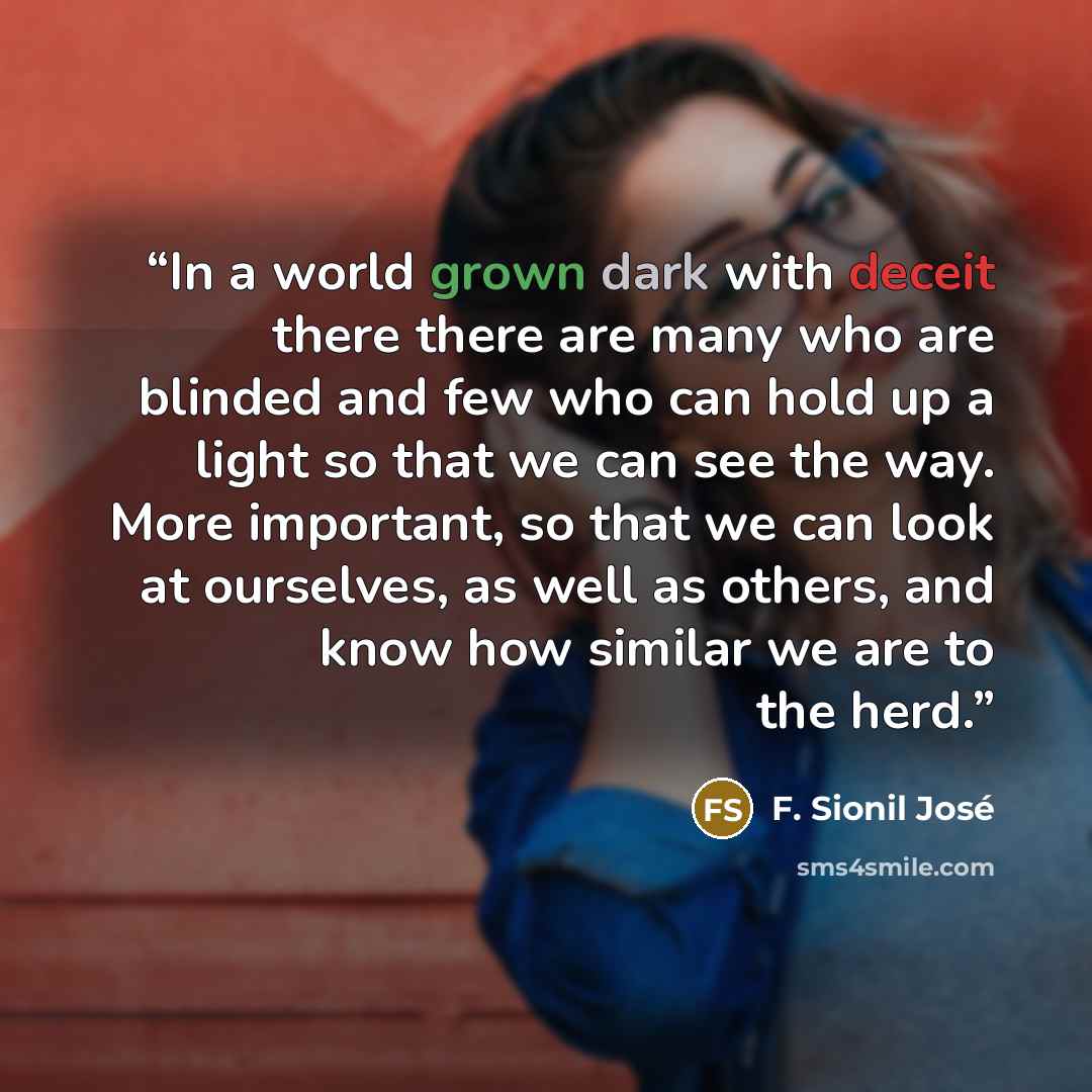 “In a world grown dark with deceit there there are many who are blinded and few who can hold up a light so that we can see the way. More important, so that we can look at ourselves, as well as others, and know how similar we are to the herd.” quote by F. Sionil José