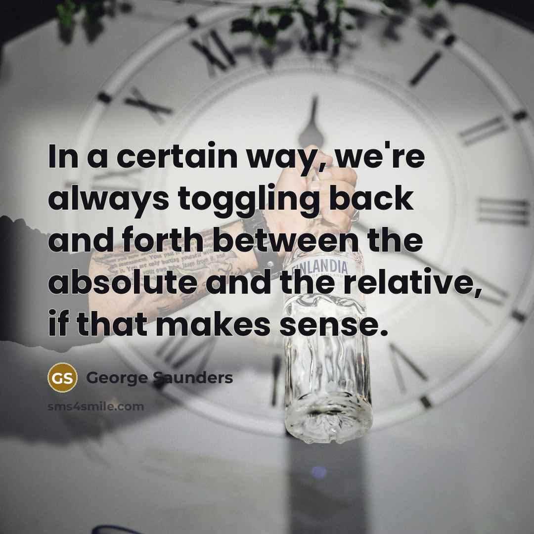 “In a certain way, we're always toggling back and forth between the absolute and the relative, if that makes sense.” quote by George Saunders