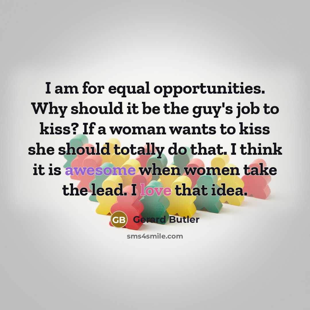 “I am for equal opportunities. Why should it be the guy's job to kiss? If a woman wants to kiss she should totally do that. I think it is awesome when women take the lead. I love that idea.” quote by Gerard Butler
