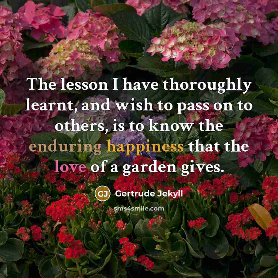 “The lesson I have thoroughly learnt, and wish to pass on to others, is to know the enduring happiness that the love of a garden gives.” quote by Gertrude Jekyll