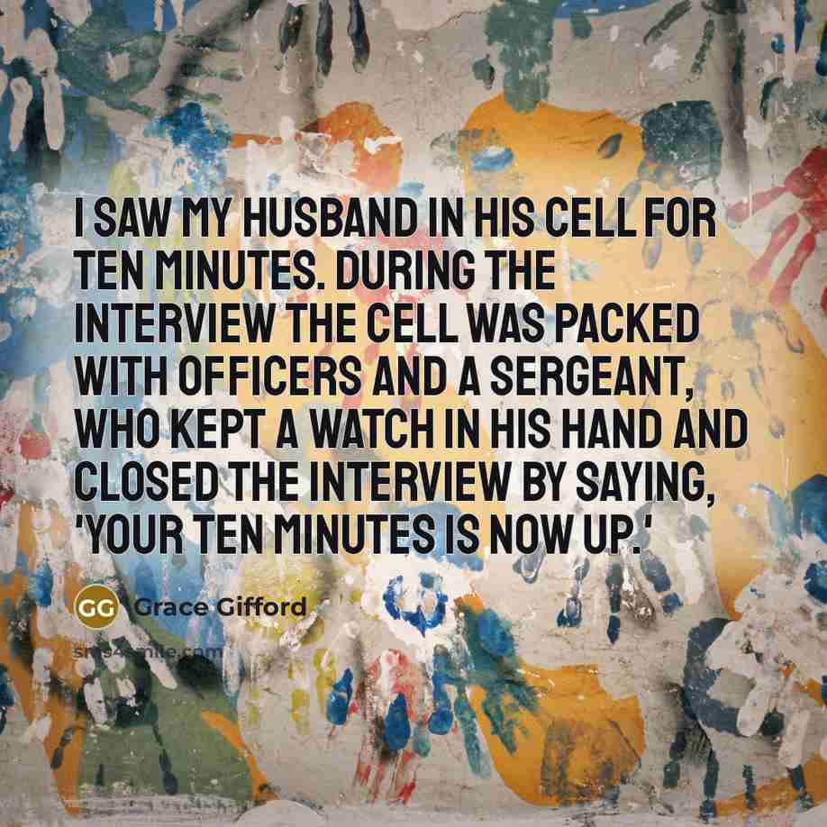 “I saw my husband in his cell for ten minutes. During the interview the cell was packed with officers and a sergeant, who kept a watch in his hand and closed the interview by saying, 'Your ten minutes is now up.'” quote by Grace Gifford