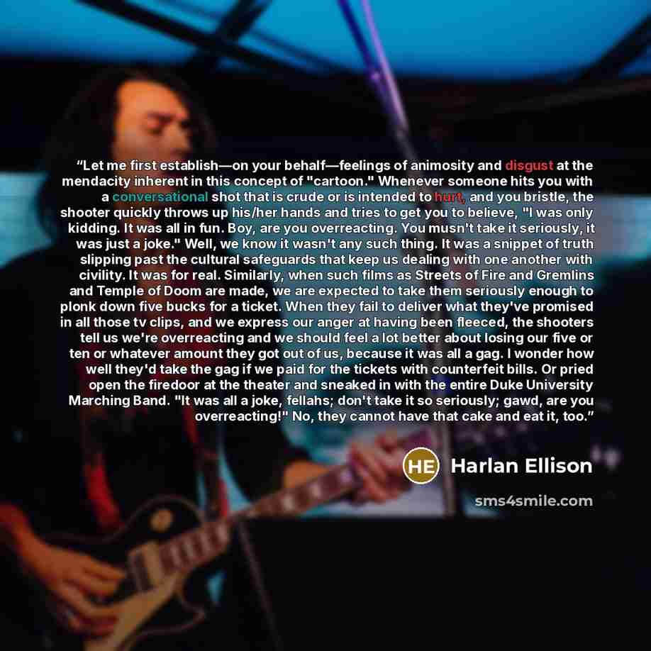 “Let me first establish—on your behalf—feelings of animosity and disgust at the mendacity inherent in this concept of "cartoon." Whenever someone hits you with a conversational shot that is crude or is intended to hurt, and you bristle, the shooter quickly throws up his/her hands and tries to get…” quote by Harlan Ellison