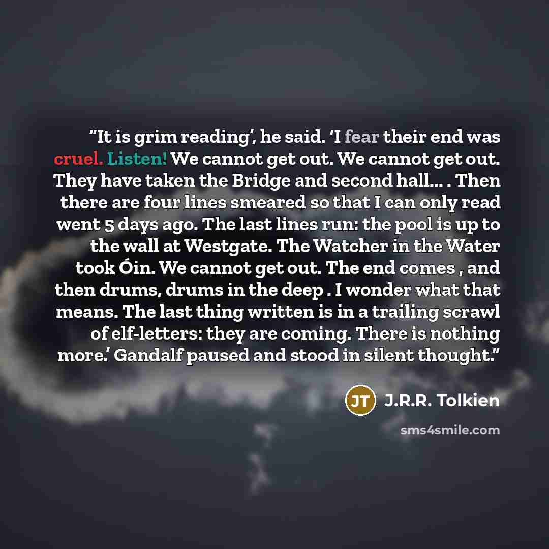 “It is grim reading’, he said. ‘I fear their end was cruel. Listen! We cannot get out. We cannot get out. They have taken the Bridge and second hall... . Then there are four lines smeared so that I can only read went 5 days ago. The last lines run: the pool is up to the wall at Westgate. The…” quote by J.R.R. Tolkien