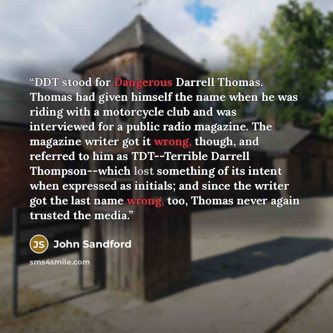 “DDT stood for Dangerous Darrell Thomas. Thomas had given himself the name when he was riding with a motorcycle club and was interviewed for a public radio magazine. The magazine writer got it wrong, though, and referred to him as TDT--Terrible Darrell Thompson--which lost something of its intent…” quote by John Sandford