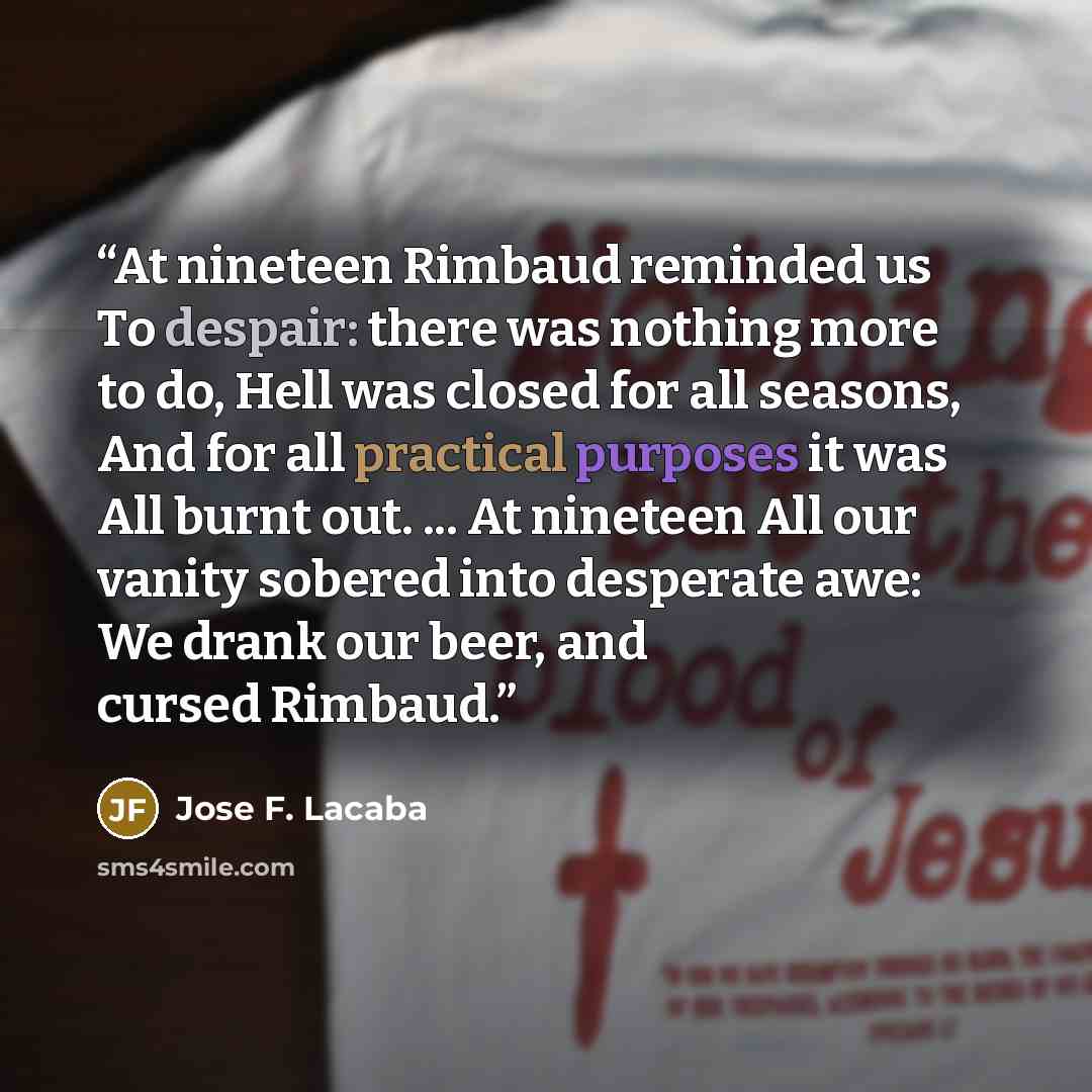 “At nineteen Rimbaud reminded us To despair: there was nothing more to do, Hell was closed for all seasons, And for all practical purposes it was All burnt out. ... At nineteen All our vanity sobered into desperate awe: We drank our beer, and cursed Rimbaud.” quote by Jose F. Lacaba