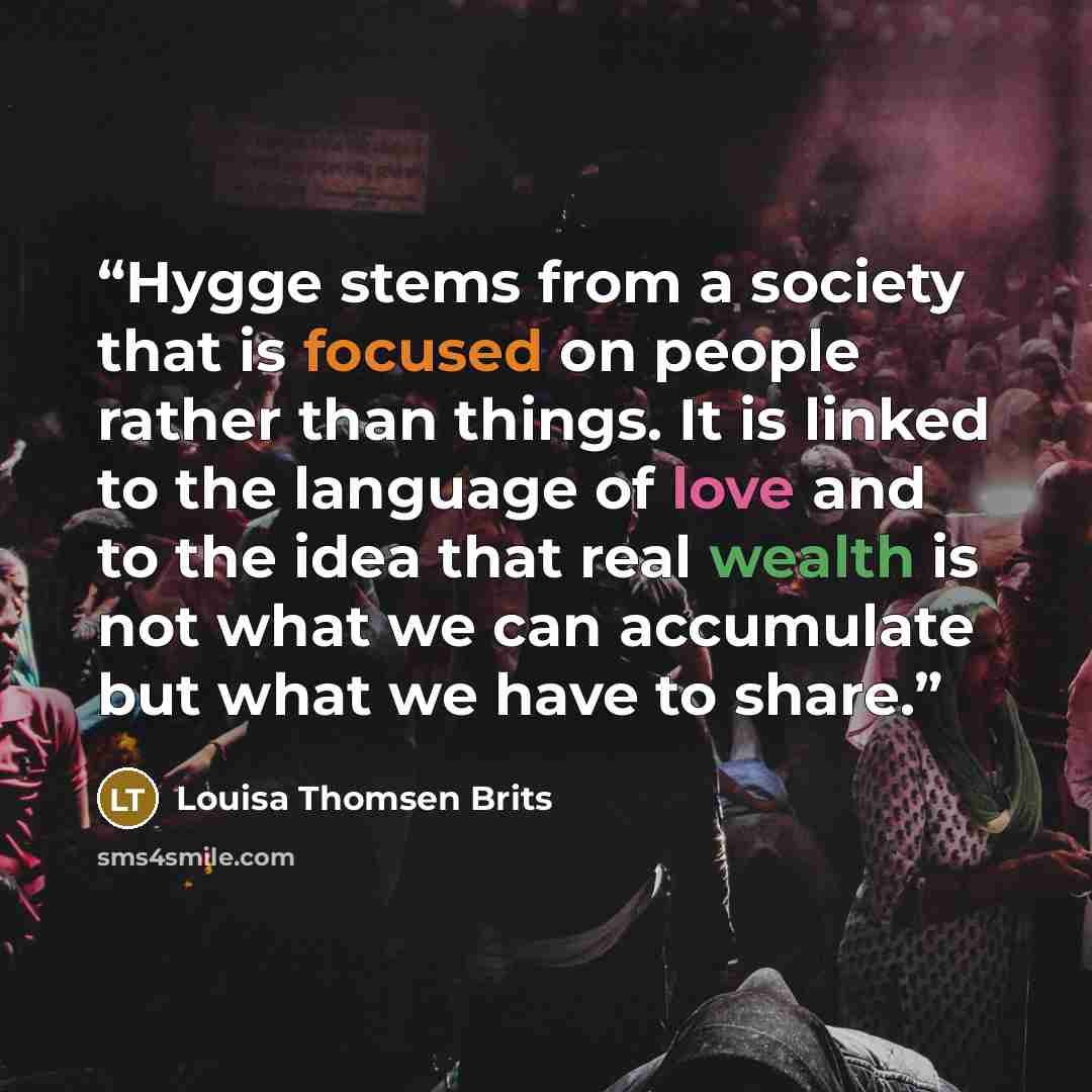 “Hygge stems from a society that is focused on people rather than things. It is linked to the language of love and to the idea that real wealth is not what we can accumulate but what we have to share.” quote by Louisa Thomsen Brits