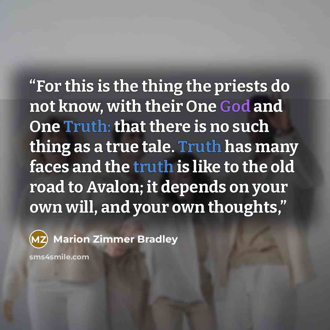 “For this is the thing the priests do not know, with their One God and One Truth: that there is no such thing as a true tale. Truth has many faces and the truth is like to the old road to Avalon; it depends on your own will, and your own thoughts,” quote by Marion Zimmer Bradley