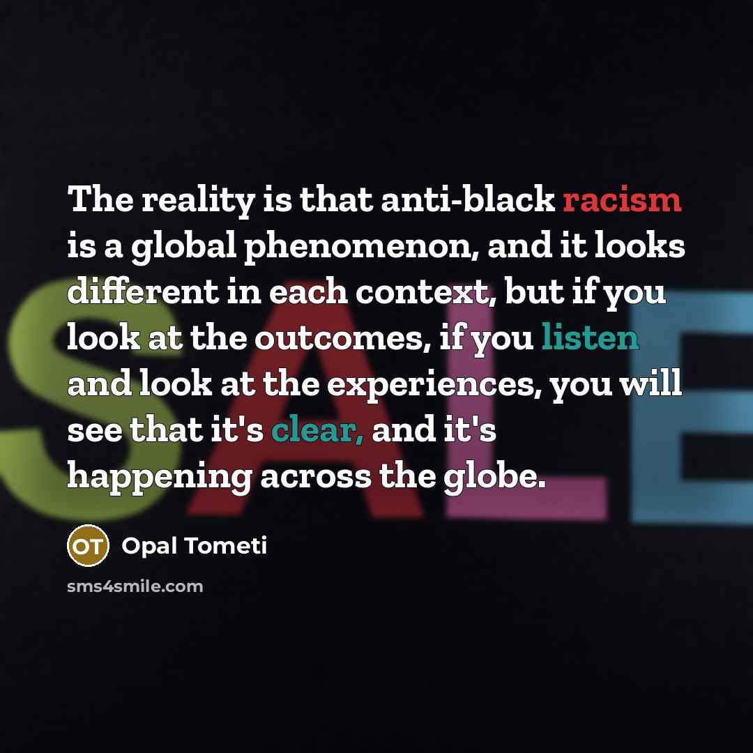 “The reality is that anti-black racism is a global phenomenon, and it looks different in each context, but if you look at the outcomes, if you listen and look at the experiences, you will see that it's clear, and it's happening across the globe.” quote by Opal Tometi