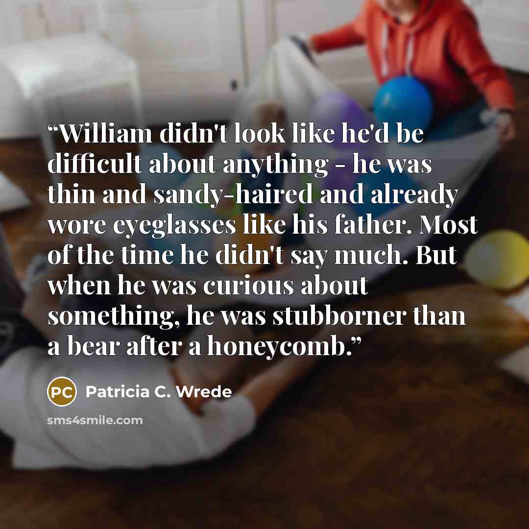 “William didn't look like he'd be difficult about anything - he was thin and sandy-haired and already wore eyeglasses like his father. Most of the time he didn't say much. But when he was curious about something, he was stubborner than a bear after a honeycomb.” quote by Patricia C. Wrede