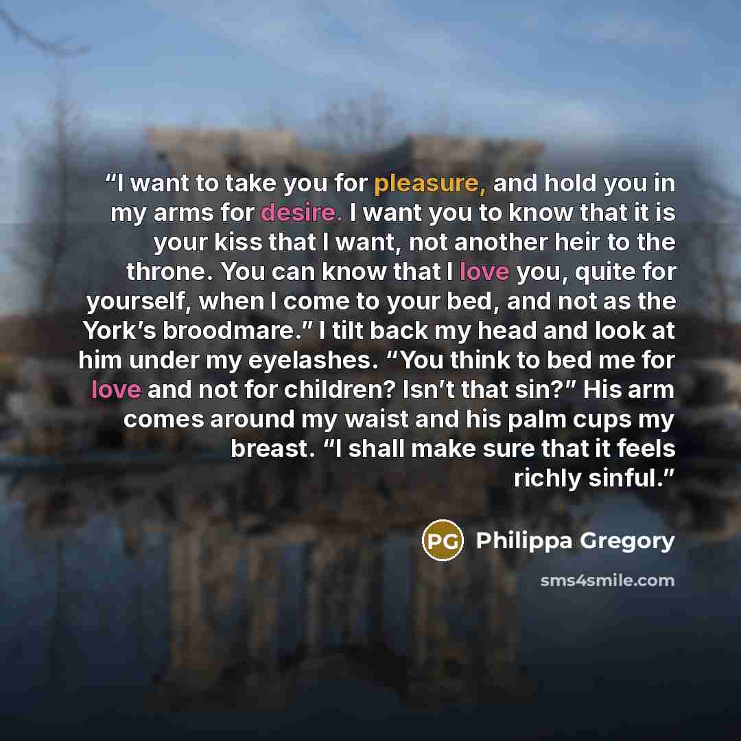 “I want to take you for pleasure, and hold you in my arms for desire. I want you to know that it is your kiss that I want, not another heir to the throne. You can know that I love you, quite for yourself, when I come to your bed, and not as the York’s broodmare.” I tilt back my head and look at him…” quote by Philippa Gregory