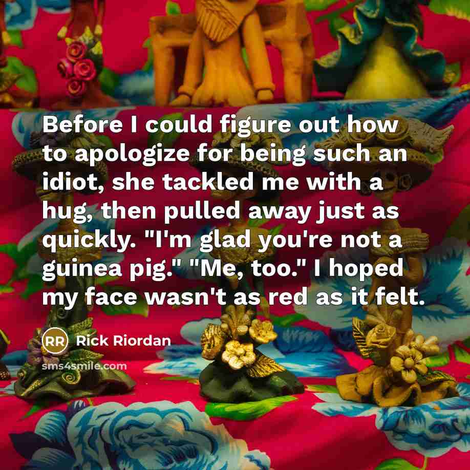 “Before I could figure out how to apologize for being such an idiot, she tackled me with a hug, then pulled away just as quickly. "I'm glad you're not a guinea pig." "Me, too." I hoped my face wasn't as red as it felt.” quote by Rick Riordan