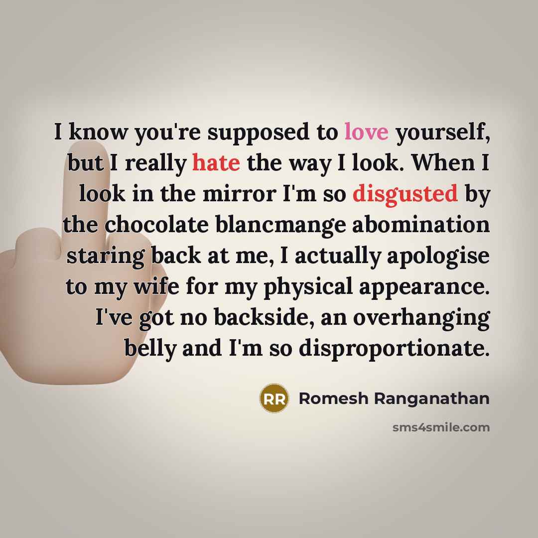“I know you're supposed to love yourself, but I really hate the way I look. When I look in the mirror I'm so disgusted by the chocolate blancmange abomination staring back at me, I actually apologise to my wife for my physical appearance. I've got no backside, an overhanging belly and I'm so…” quote by Romesh Ranganathan