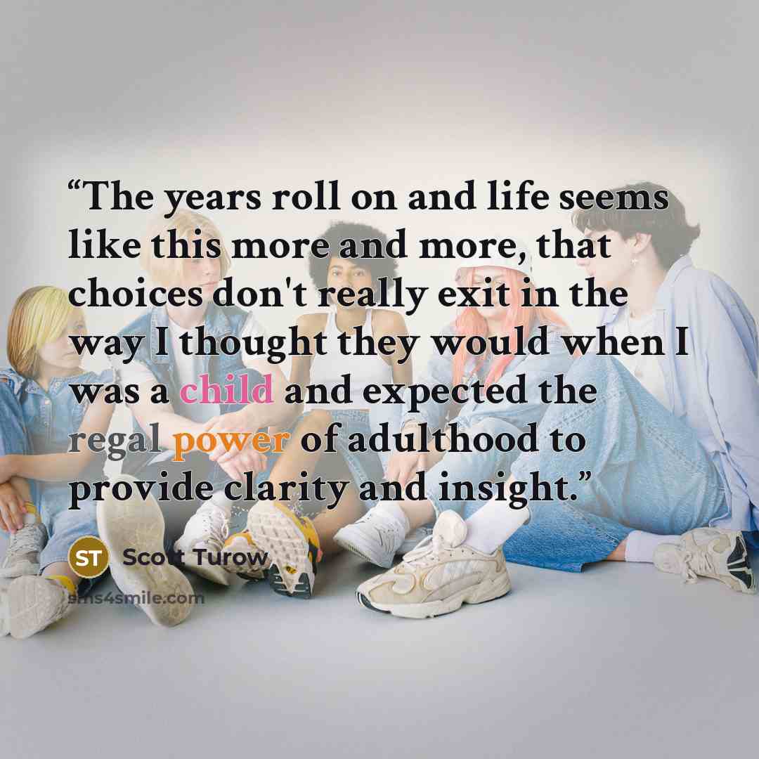 “The years roll on and life seems like this more and more, that choices don't really exit in the way I thought they would when I was a child and expected the regal power of adulthood to provide clarity and insight.” quote by Scott Turow