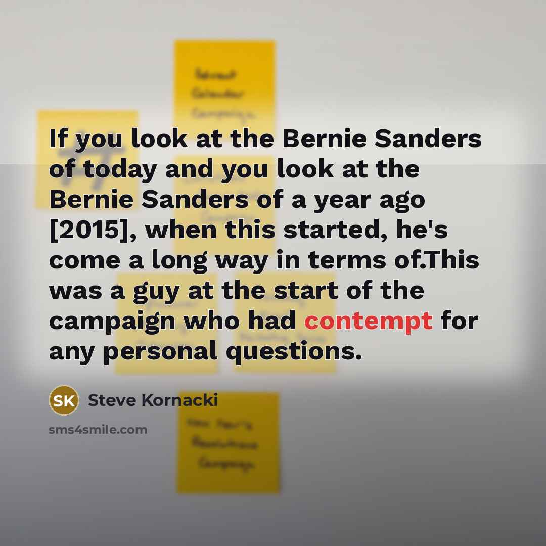 “If you look at the Bernie Sanders of today and you look at the Bernie Sanders of a year ago [2015], when this started, he's come a long way in terms of.This was a guy at the start of the campaign who had contempt for any personal questions.” quote by Steve Kornacki
