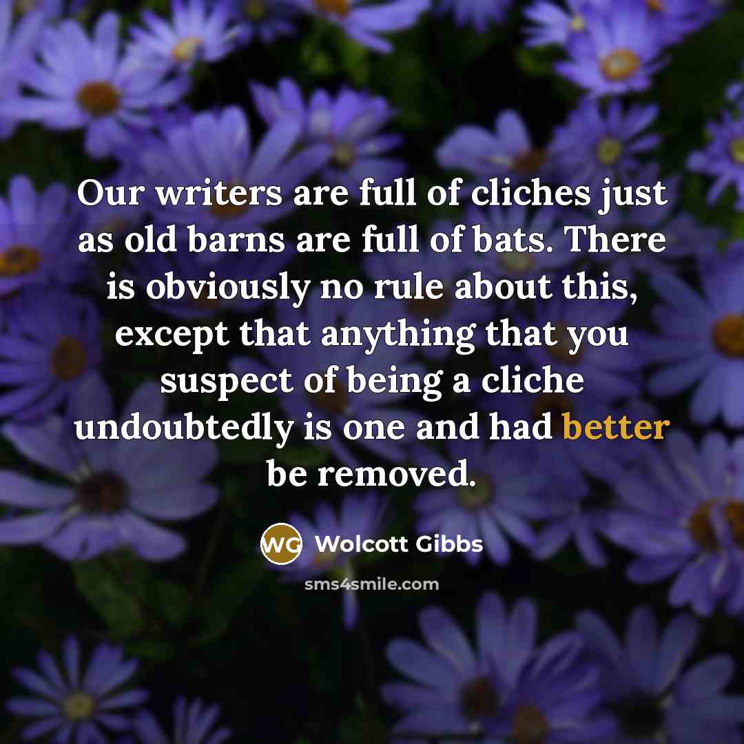 “Our writers are full of cliches just as old barns are full of bats. There is obviously no rule about this, except that anything that you suspect of being a cliche undoubtedly is one and had better be removed.” quote by Wolcott Gibbs