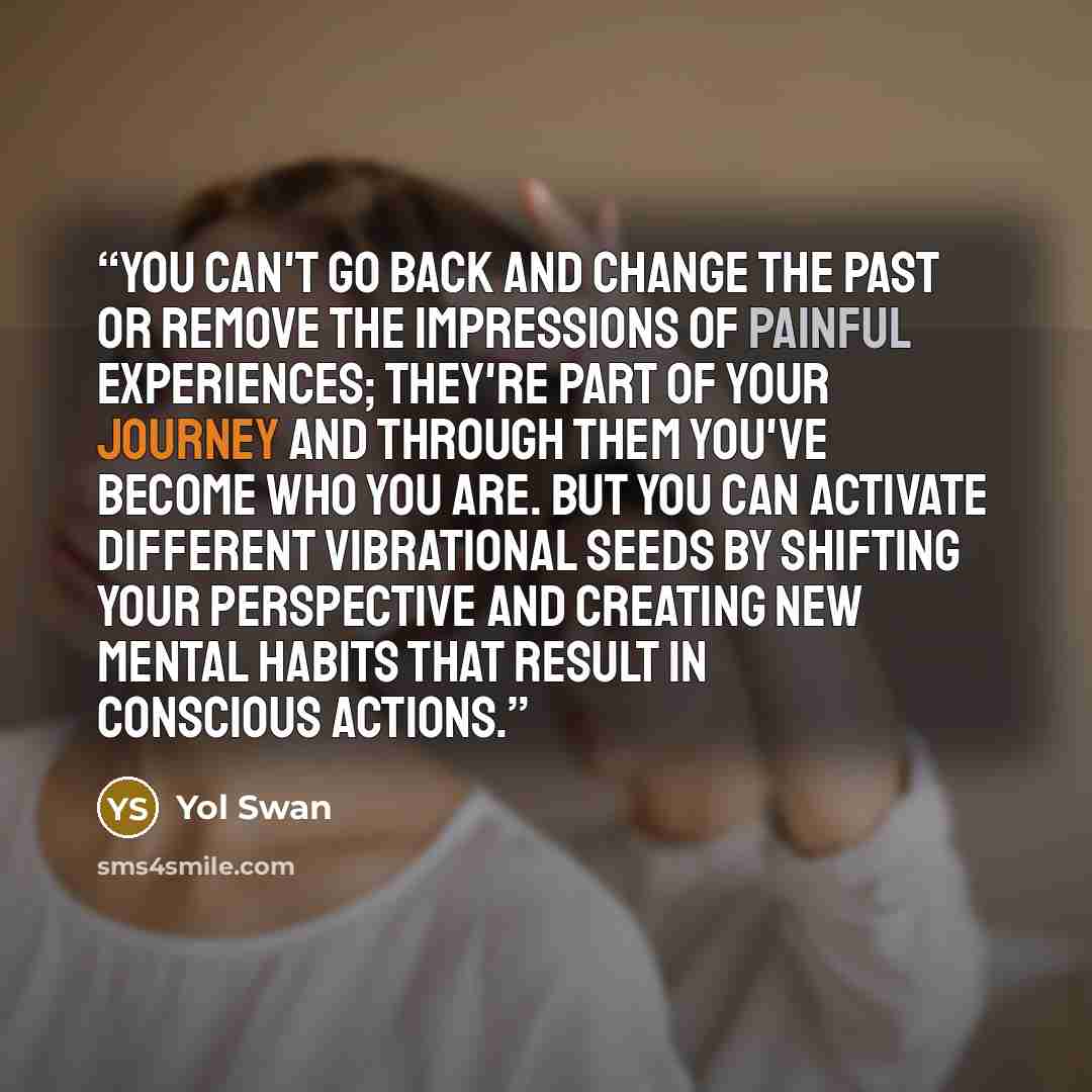 “You can't go back and change the past or remove the impressions of painful experiences; they're part of your journey and through them you've become who you are. But you can activate different vibrational seeds by shifting your perspective and creating new mental habits that result in conscious…” quote by Yol Swan