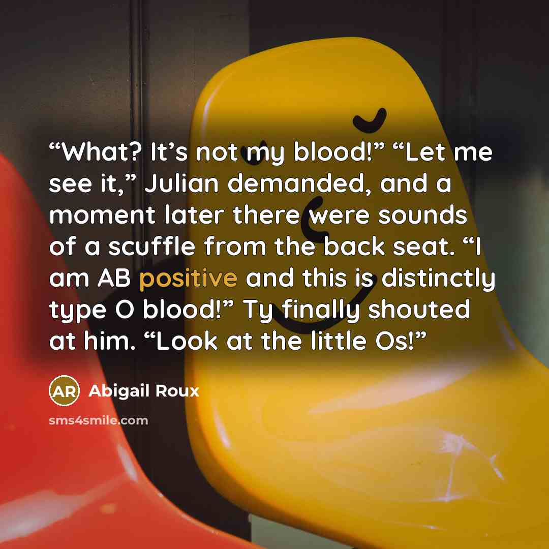 “What? It’s not my blood!” “Let me see it,” Julian demanded, and a moment later there were sounds of a scuffle from the back seat. “I am AB positive and this is distinctly type O blood!” Ty finally shouted at him. “Look at the little Os!” quote by Abigail Roux