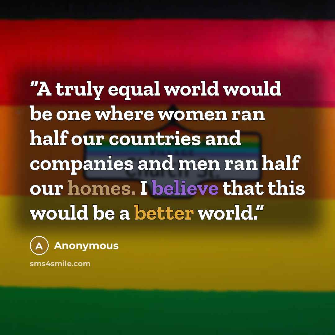 “A truly equal world would be one where women ran half our countries and companies and men ran half our homes. I believe that this would be a better world.” quote by Anonymous