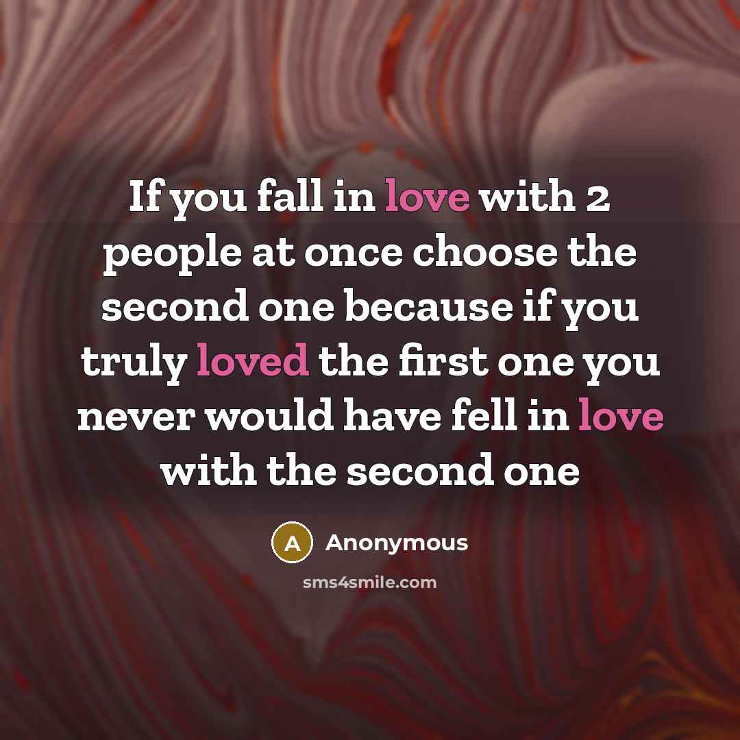 “If you fall in love with 2 people at once choose the second one because if you truly loved the first one you never would have fell in love with the second one” quote by Anonymous