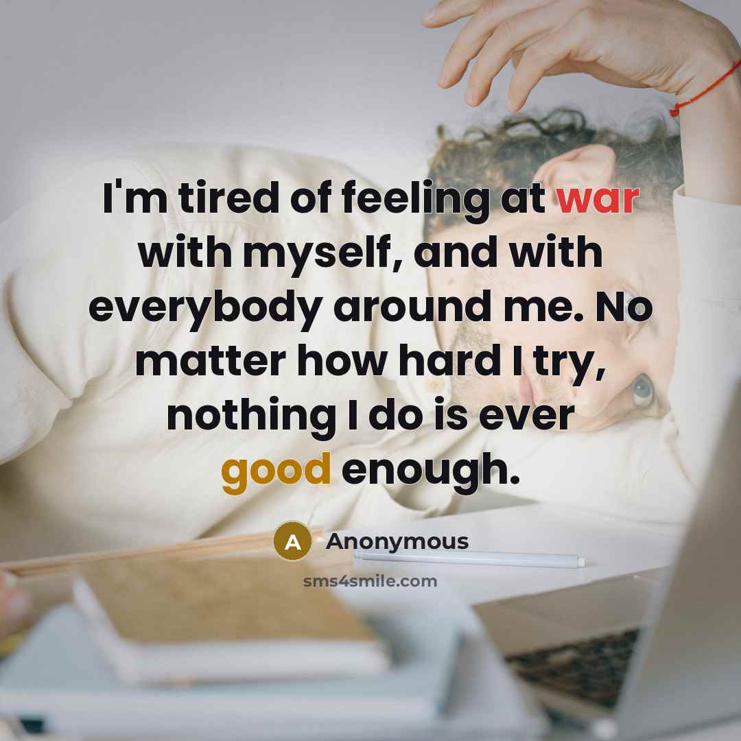 “I'm tired of feeling at war with myself, and with everybody around me. No matter how hard I try, nothing I do is ever good enough.” quote by Anonymous