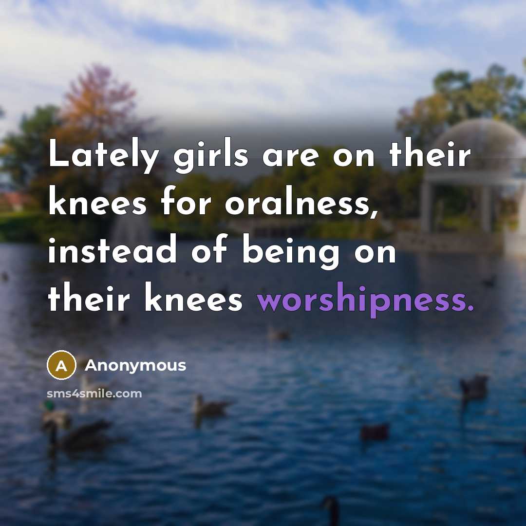 “Lately girls are on their knees for oralness, instead of being on their knees worshipness.” quote by Anonymous