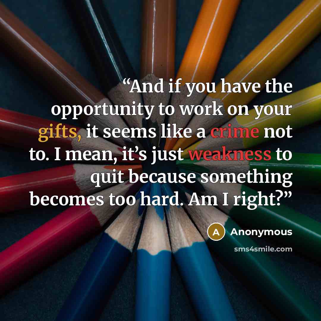 “And if you have the opportunity to work on your gifts, it seems like a crime not to. I mean, it’s just weakness to quit because something becomes too hard. Am I right?” quote by Anonymous