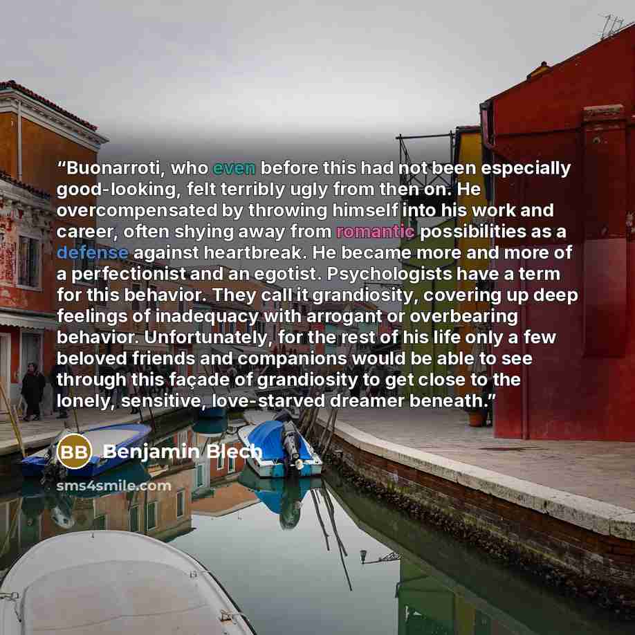 “Buonarroti, who even before this had not been especially good-looking, felt terribly ugly from then on. He overcompensated by throwing himself into his work and career, often shying away from romantic possibilities as a defense against heartbreak. He became more and more of a perfectionist and an…” quote by Benjamin Blech