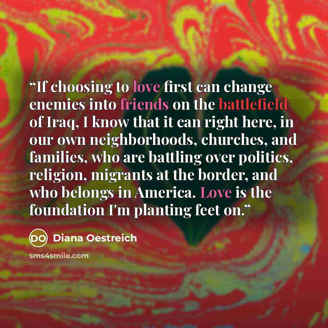 “If choosing to love first can change enemies into friends on the battlefield of Iraq, I know that it can right here, in our own neighborhoods, churches, and families, who are battling over politics, religion, migrants at the border, and who belongs in America. Love is the foundation I'm planting…” quote by Diana Oestreich