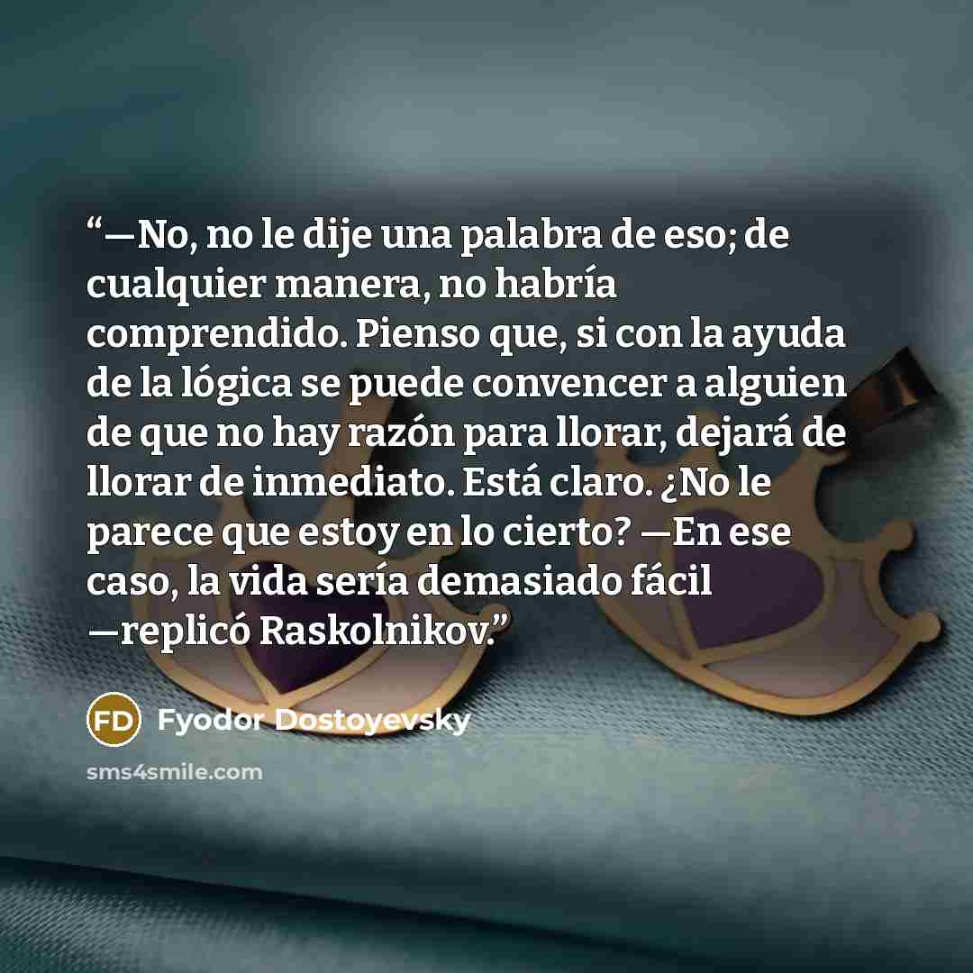 “—No, no le dije una palabra de eso; de cualquier manera, no habría comprendido. Pienso que, si con la ayuda de la lógica se puede convencer a alguien de que no hay razón para llorar, dejará de llorar de inmediato. Está claro. ¿No le parece que estoy en lo cierto? —En ese caso, la vida sería…” quote by Fyodor Dostoyevsky
