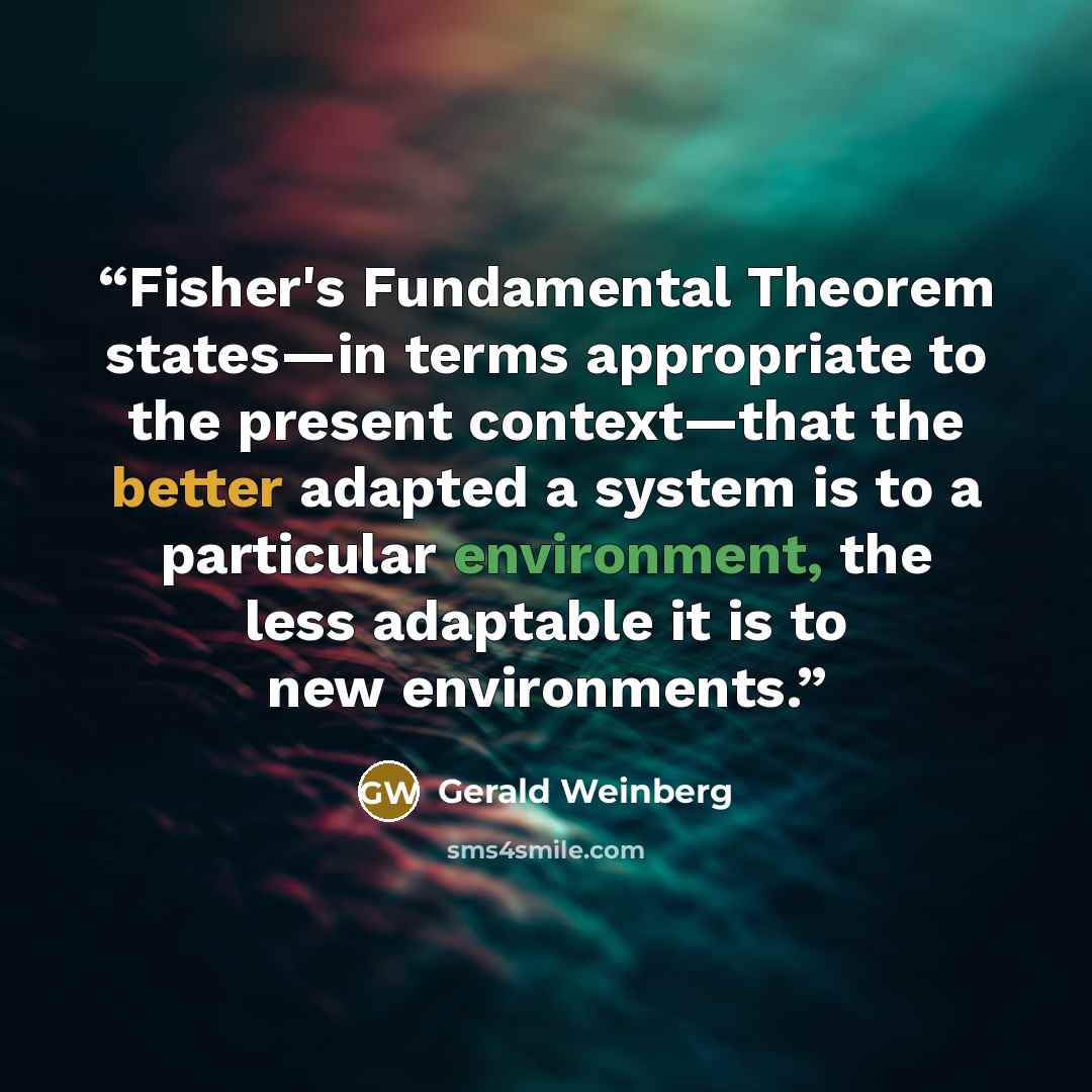 “Fisher's Fundamental Theorem states—in terms appropriate to the present context—that the better adapted a system is to a particular environment, the less adaptable it is to new environments.” quote by Gerald Weinberg