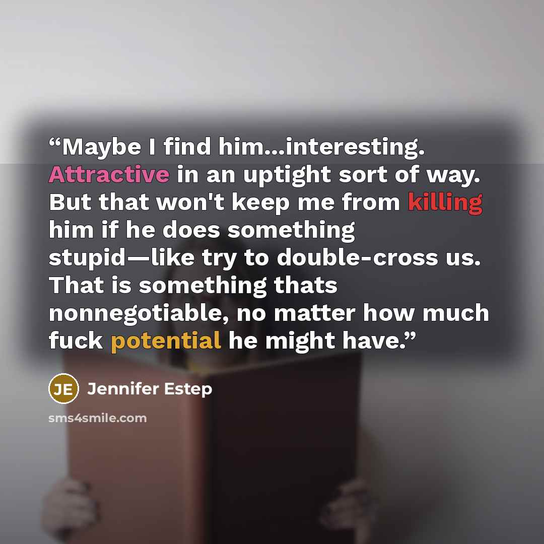 “Maybe I find him...interesting. Attractive in an uptight sort of way. But that won't keep me from killing him if he does something stupid—like try to double-cross us. That is something thats nonnegotiable, no matter how much fuck potential he might have.” quote by Jennifer Estep