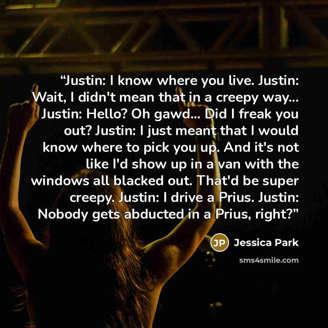 “Justin: I know where you live. Justin: Wait, I didn't mean that in a creepy way... Justin: Hello? Oh gawd... Did I freak you out? Justin: I just meant that I would know where to pick you up. And it's not like I'd show up in a van with the windows all blacked out. That'd be super creepy. Justin: I…” quote by Jessica Park