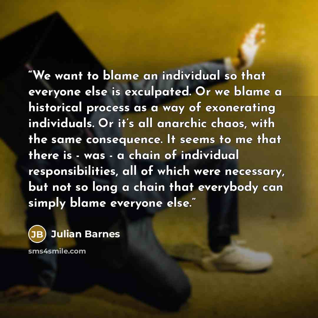 “We want to blame an individual so that everyone else is exculpated. Or we blame a historical process as a way of exonerating individuals. Or it’s all anarchic chaos, with the same consequence. It seems to me that there is - was - a chain of individual responsibilities, all of which were necessary…” quote by Julian Barnes