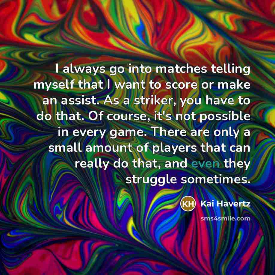 “I always go into matches telling myself that I want to score or make an assist. As a striker, you have to do that. Of course, it's not possible in every game. There are only a small amount of players that can really do that, and even they struggle sometimes.” quote by Kai Havertz