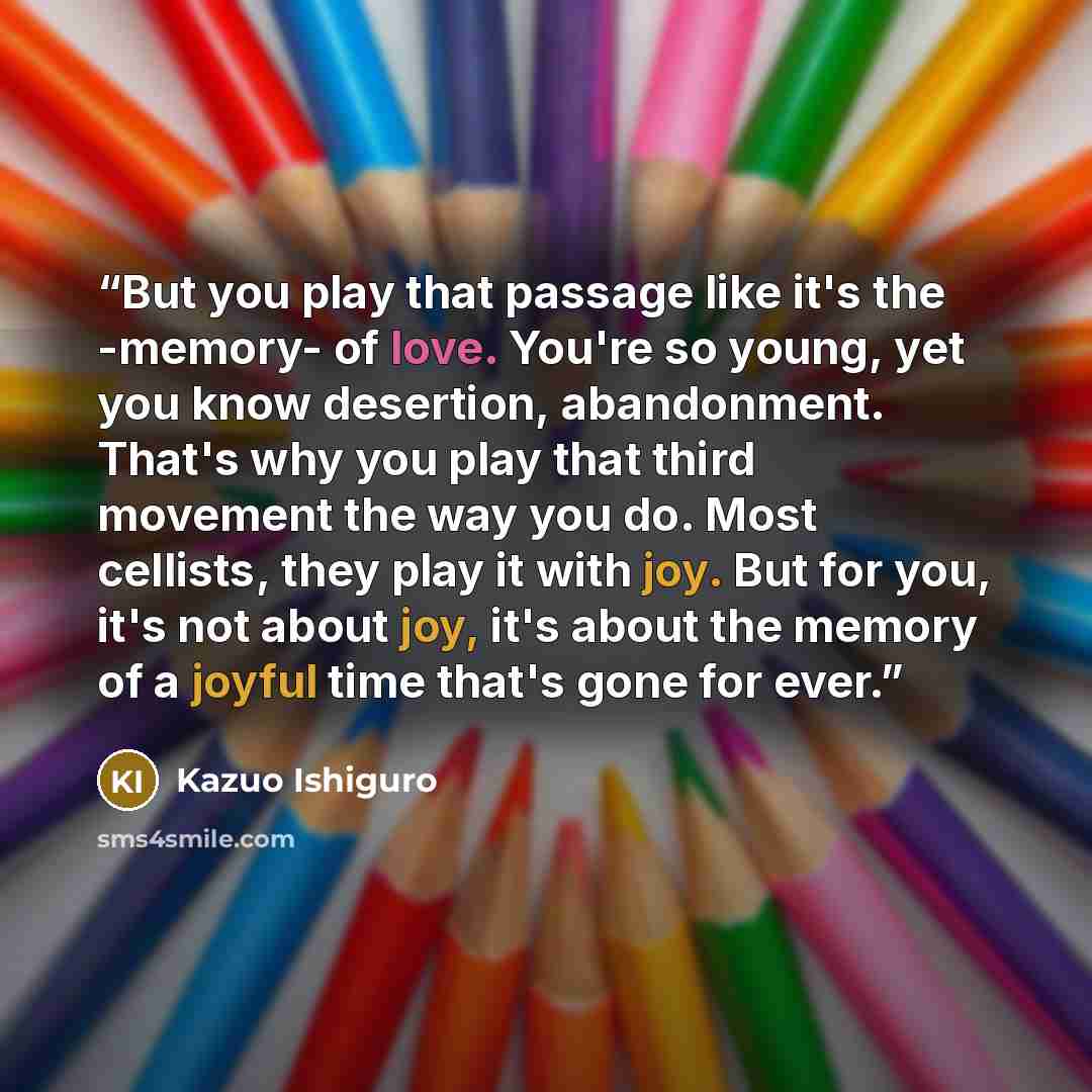 “But you play that passage like it's the -memory- of love. You're so young, yet you know desertion, abandonment. That's why you play that third movement the way you do. Most cellists, they play it with joy. But for you, it's not about joy, it's about the memory of a joyful time that's gone for ever.” quote by Kazuo Ishiguro