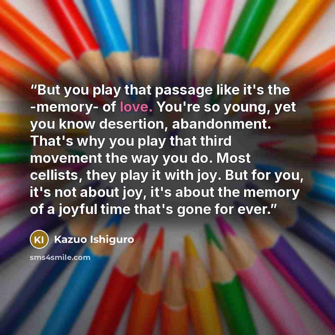 “But you play that passage like it's the -memory- of love. You're so young, yet you know desertion, abandonment. That's why you play that third movement the way you do. Most cellists, they play it with joy. But for you, it's not about joy, it's about the memory of a joyful time that's gone for ever.” quote by Kazuo Ishiguro