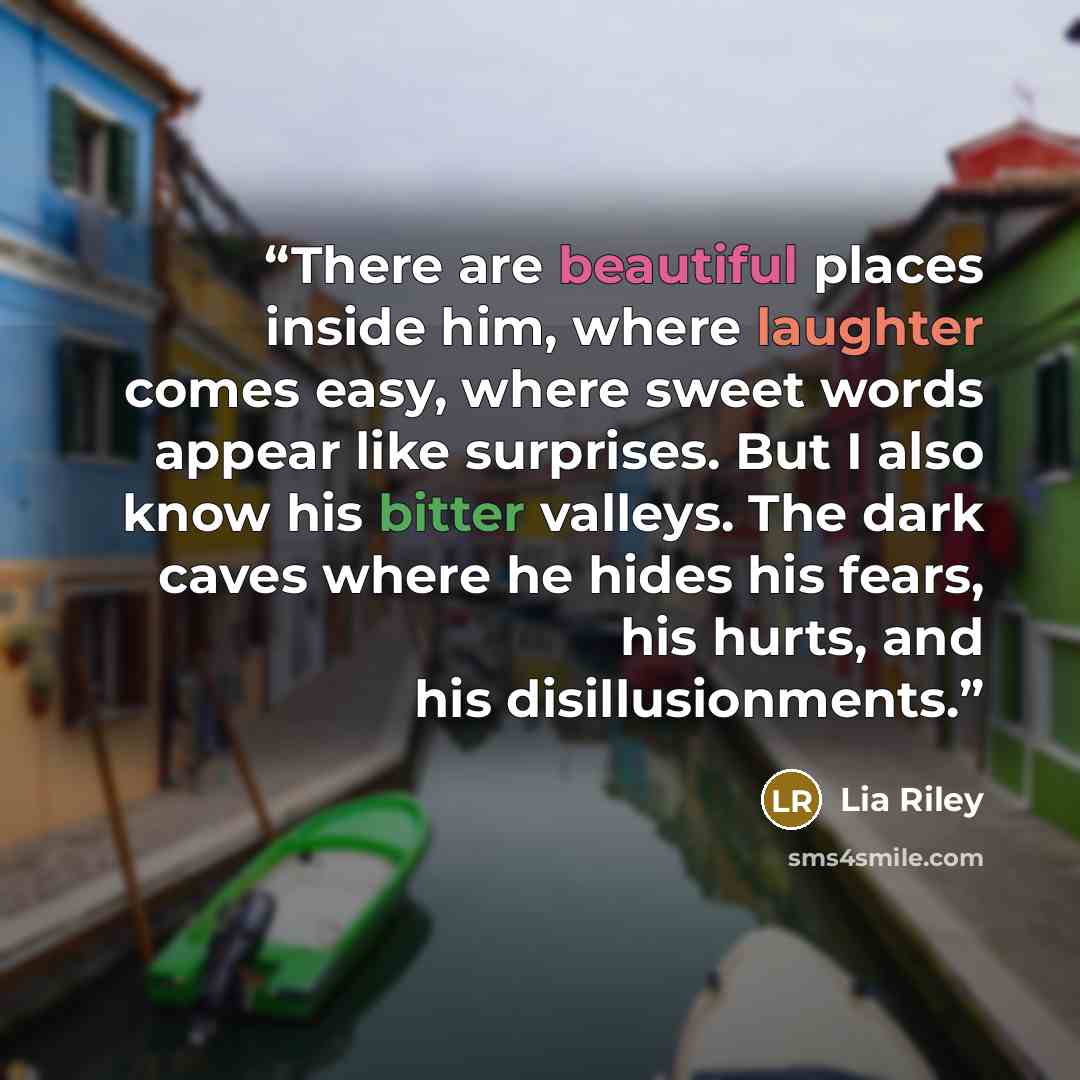 “There are beautiful places inside him, where laughter comes easy, where sweet words appear like surprises. But I also know his bitter valleys. The dark caves where he hides his fears, his hurts, and his disillusionments.” quote by Lia Riley