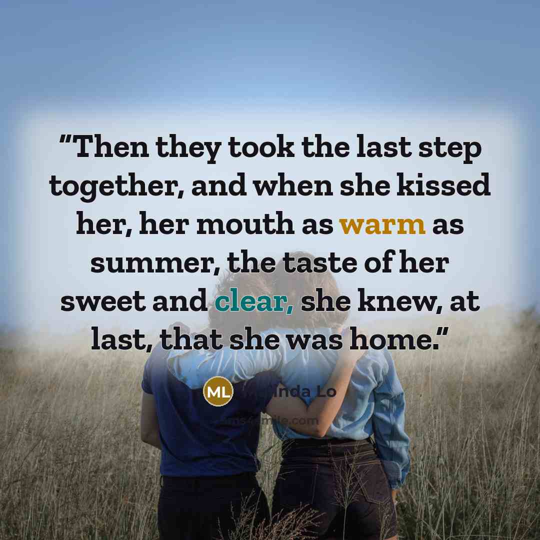 “Then they took the last step together, and when she kissed her, her mouth as warm as summer, the taste of her sweet and clear, she knew, at last, that she was home.” quote by Malinda Lo
