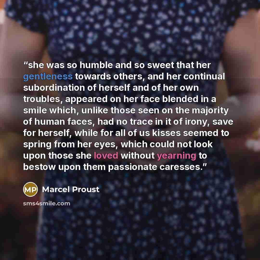 “she was so humble and so sweet that her gentleness towards others, and her continual subordination of herself and of her own troubles, appeared on her face blended in a smile which, unlike those seen on the majority of human faces, had no trace in it of irony, save for herself, while for all of us…” quote by Marcel Proust