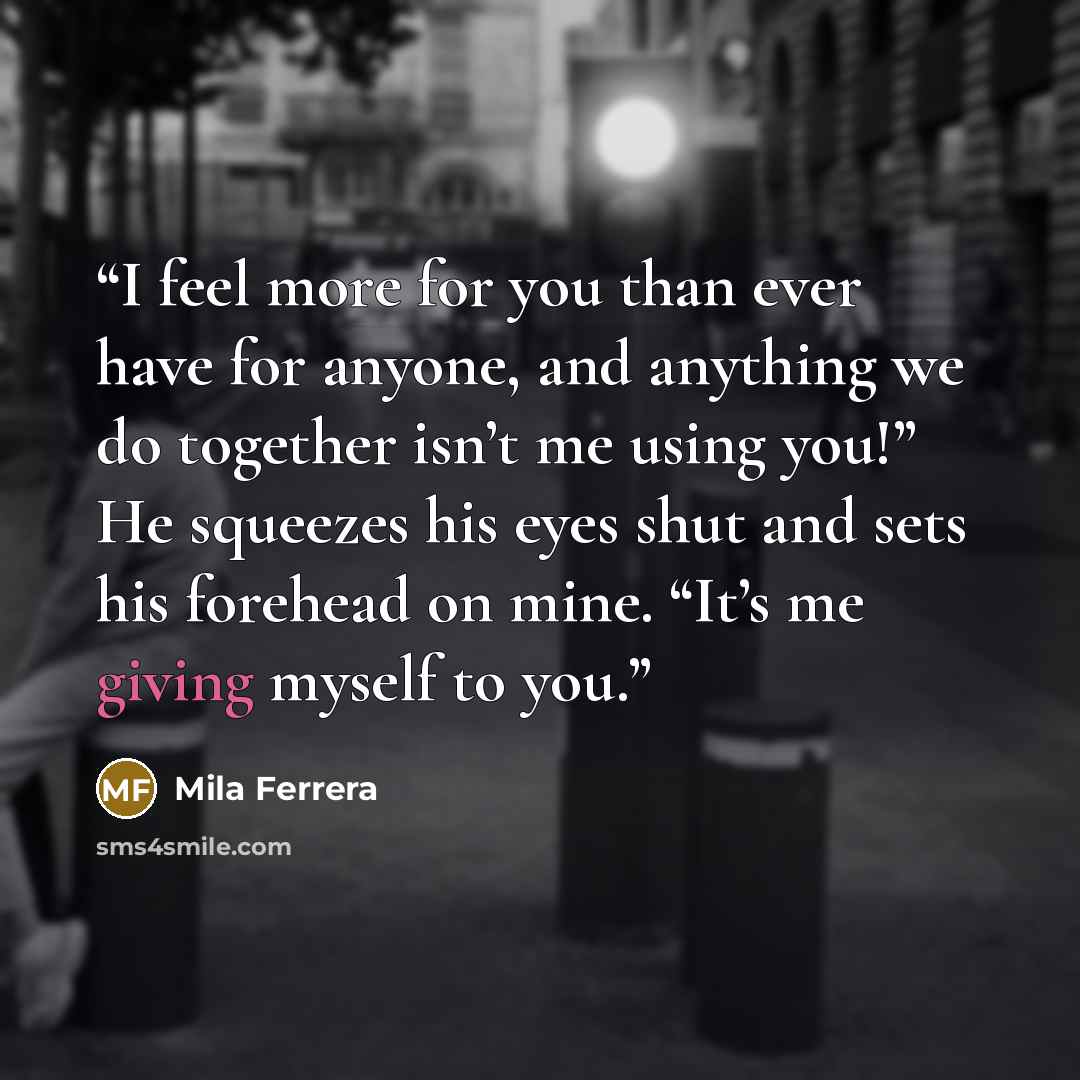 “I feel more for you than ever have for anyone, and anything we do together isn’t me using you!” He squeezes his eyes shut and sets his forehead on mine. “It’s me giving myself to you.” quote by Mila Ferrera