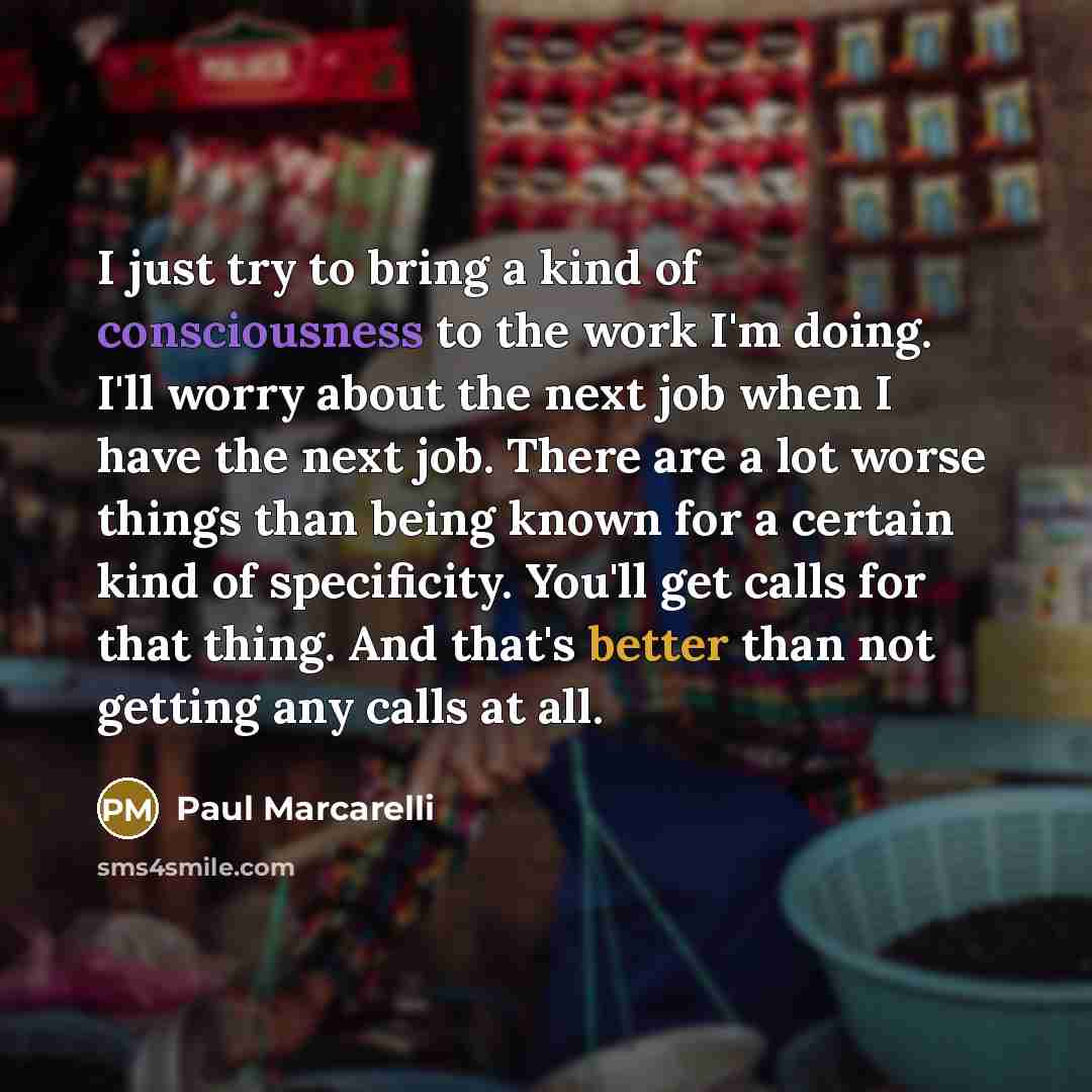 “I just try to bring a kind of consciousness to the work I'm doing. I'll worry about the next job when I have the next job. There are a lot worse things than being known for a certain kind of specificity. You'll get calls for that thing. And that's better than not getting any calls at all.” quote by Paul Marcarelli