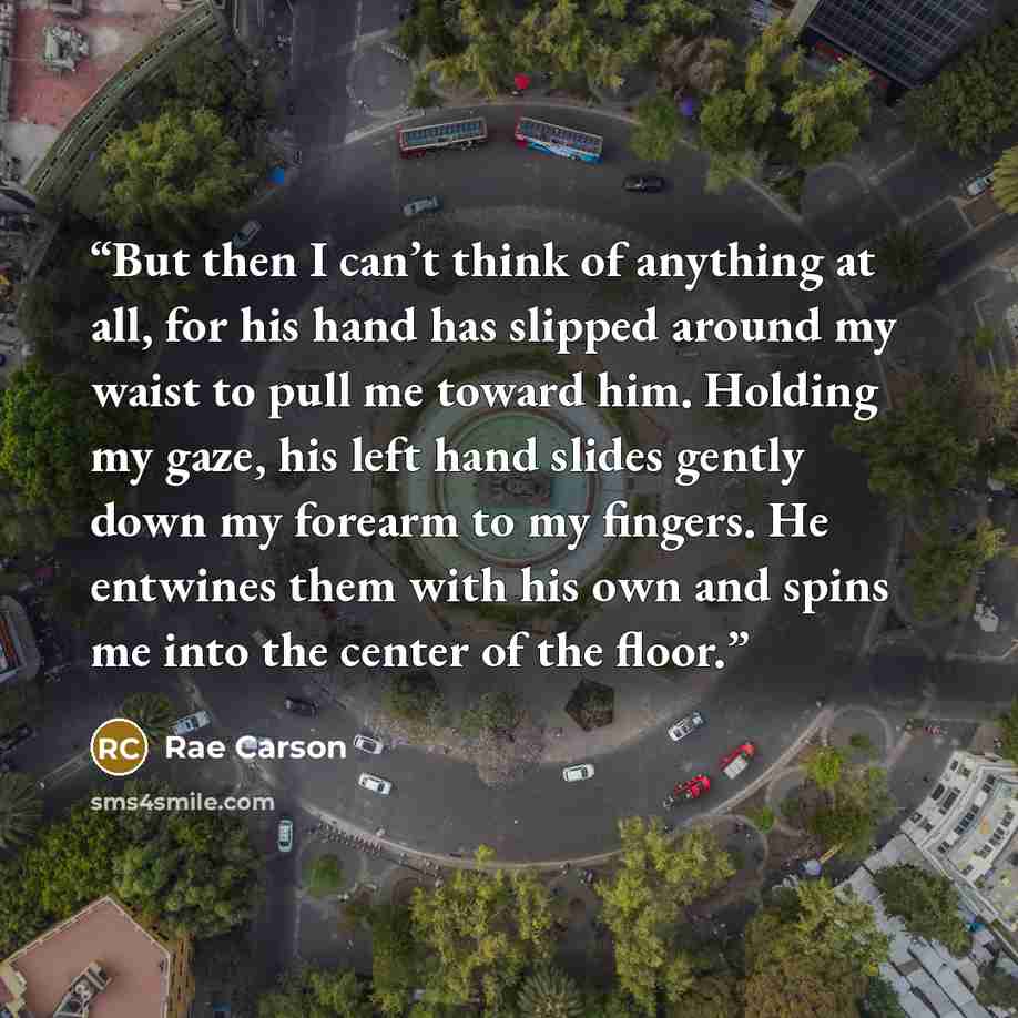 “But then I can’t think of anything at all, for his hand has slipped around my waist to pull me toward him. Holding my gaze, his left hand slides gently down my forearm to my fingers. He entwines them with his own and spins me into the center of the floor.” quote by Rae Carson