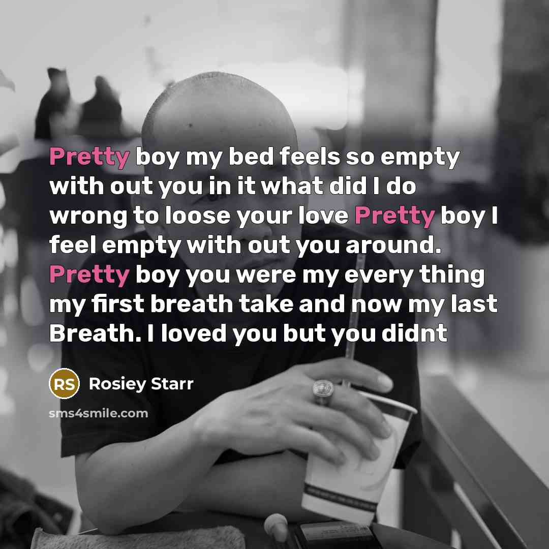 “Pretty boy my bed feels so empty with out you in it what did I do wrong to loose your love Pretty boy I feel empty with out you around. Pretty boy you were my every thing my first breath take and now my last Breath. I loved you but you didnt” quote by Rosiey Starr