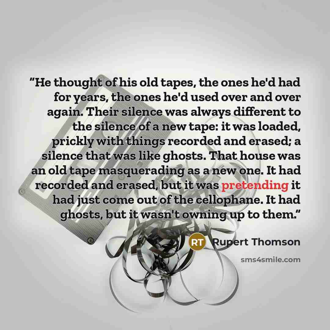 “He thought of his old tapes, the ones he'd had for years, the ones he'd used over and over again. Their silence was always different to the silence of a new tape: it was loaded, prickly with things recorded and erased; a silence that was like ghosts. That house was an old tape masquerading as a…” quote by Rupert Thomson