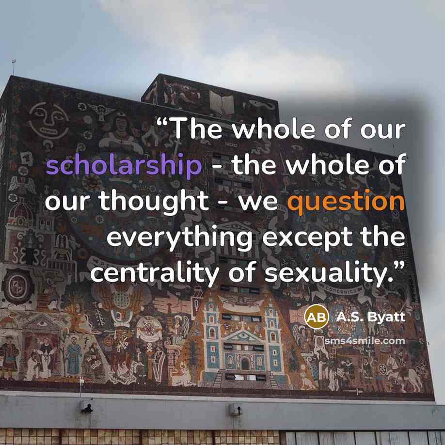 “The whole of our scholarship - the whole of our thought - we question everything except the centrality of sexuality.” quote by A.S. Byatt