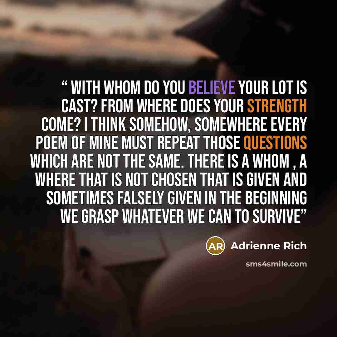 “With whom do you believe your lot is cast? From where does your strength come? I think somehow, somewhere every poem of mine must repeat those questions which are not the same. There is a whom , a where that is not chosen that is given and sometimes falsely given in the beginning we grasp whatever…” quote by Adrienne Rich