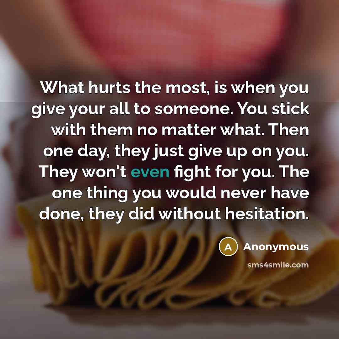 “What hurts the most, is when you give your all to someone. You stick with them no matter what. Then one day, they just give up on you. They won't even fight for you. The one thing you would never have done, they did without hesitation.” quote by Anonymous